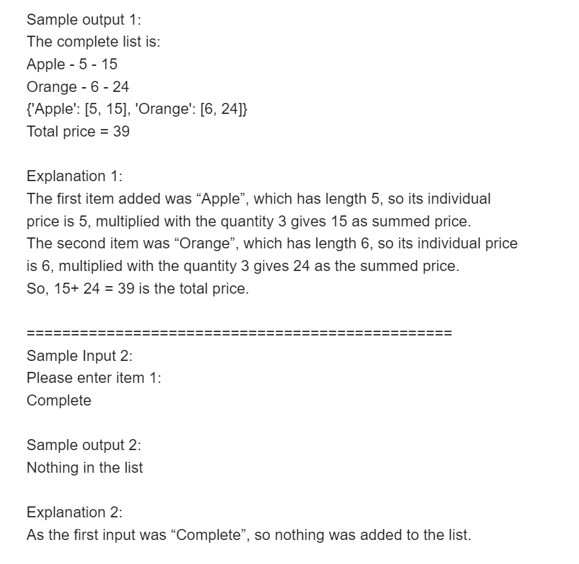 Sample output 1:
The complete list is:
Apple - 5 - 15
Orange - 6 - 24
{'Apple': [5, 15], 'Orange': [6, 24]}
Total price = 39
%3D
Explanation 1:
The first item added was "Apple", which has length 5, so its individual
price is 5, multiplied with the quantity 3 gives 15 as summed price.
The second item was “Orange", which has length 6, so its individual price
is 6, multiplied with the quantity 3 gives 24 as the summed price.
So, 15+ 24 = 39 is the total price.
Sample Input 2:
Please enter item 1:
Complete
Sample output 2:
Nothing in the list
Explanation 2:
As the first input was "Complete", so nothing was added to the list.
