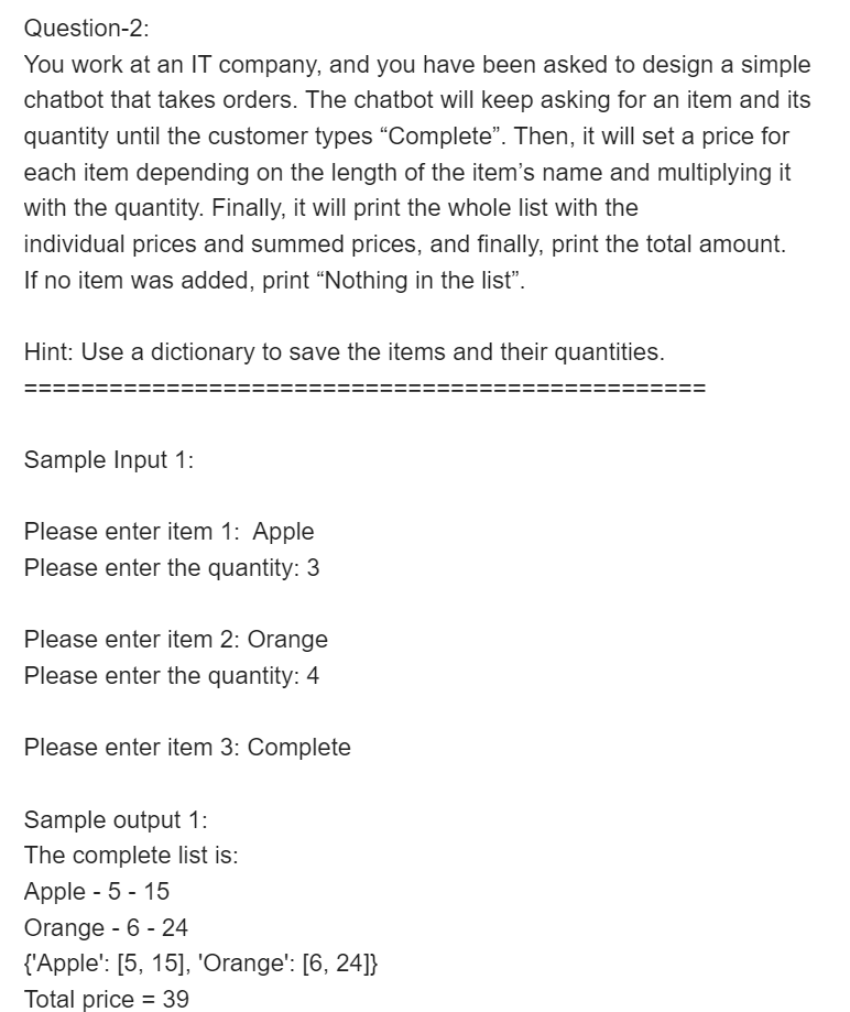 Question-2:
You work at an IT company, and you have been asked to design a simple
chatbot that takes orders. The chatbot will keep asking for an item and its
quantity until the customer types “Complete". Then, it will set a price for
each item depending on the length of the item's name and multiplying it
with the quantity. Finally, it will print the whole list with the
individual prices and summed prices, and finally, print the total amount.
If no item was added, print "Nothing in the list".
Hint: Use a dictionary to save the items and their quantities.
Sample Input 1:
Please enter item 1: Apple
Please enter the quantity: 3
Please enter item 2: Orange
Please enter the quantity: 4
Please enter item 3: Complete
Sample output 1:
The complete list is:
Apple - 5 - 15
Orange - 6 - 24
{'Apple': [5, 15], 'Orange': [6, 24]}
Total price = 39
