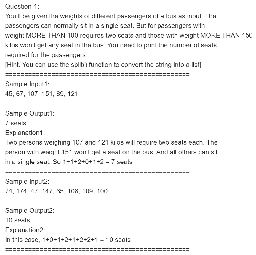 Question-1:
You'll be given the weights of different passengers of a bus as input. The
passengers can normally sit in a single seat. But for passengers with
weight MORE THAN 100 requires two seats and those with weight MORE THAN 150
kilos won't get any seat in the bus. You need to print the number of seats
required for the passengers.
[Hint: You can use the split() function to convert the string into a list]
Sample Input1:
45, 67, 107, 151, 89, 121
Sample Output1:
7 seats
Explanation1:
Two persons weighing 107 and 121 kilos will require two seats each. The
person with weight 151 won't get a seat on the bus. And all others can sit
in a single seat. So 1+1+2+0+1+2 = 7 seats
Sample Input2:
74, 174, 47, 147, 65, 108, 109, 100
Sample Output2:
10 seats
Explanation2:
In this case, 1+0+1+2+1+2+2+1 = 10 seats
