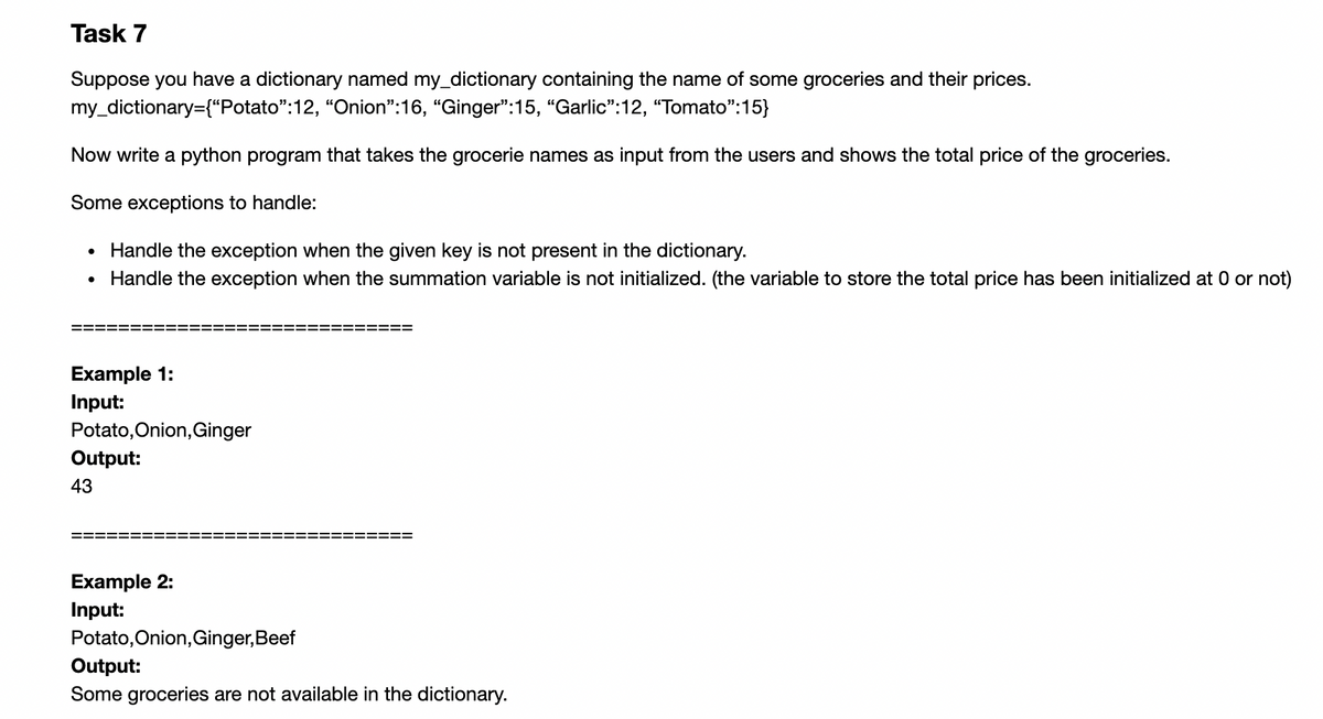 Task 7
Suppose you have a dictionary named my_dictionary containing the name of some groceries and their prices.
my_dictionary={“Potato":12, "Onion":16, "Ginger":15, “Garlic":12, "Tomato":15}
Now write a python program that takes the grocerie names as input from the users and shows the total price of the groceries.
Some exceptions to handle:
• Handle the exception when the given key is not present in the dictionary.
Handle the exception when the summation variable is not initialized. (the variable to store the total price has been initialized at 0 or not)
Example 1:
Input:
Potato,Onion, Ginger
Output:
43
Example 2:
Input:
Potato, Onion, Ginger,Beef
Output:
Some groceries are not available in the dictionary.
