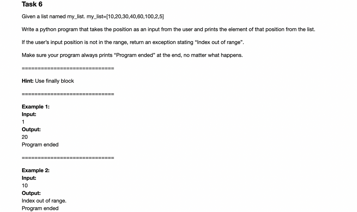 Task 6
Given a list named my_list. my_list=[10,20,30,40,60,100,2,5]
Write a python program that takes the position as an input from the user and prints the element of that position from the list.
If the user's input position is not in the range, return an exception stating "Index out of range".
Make sure your program always prints "Program ended" at the end, no matter what happens.
Hint: Use finally block
Example 1:
Input:
1
Output:
20
Program ended
Example 2:
Input:
10
Output:
Index out of range.
Program ended
