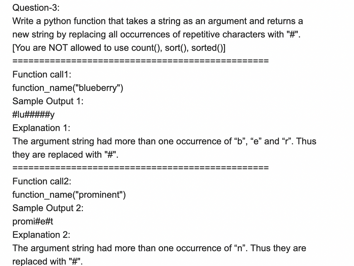 Question-3:
Write a python function that takes a string as an argument and returns a
new string by replacing all occurrences of repetitive characters with "#".
[You are NOT allowed to use count(), sort(), sorted()]
Function call1:
function_name("blueberry")
Sample Output 1:
#lu#####y
Explanation 1:
The argument string had more than one occurrence of "b", "e" and "r". Thus
they are replaced with "#".
Function call2:
function_name("prominent")
Sample Output 2:
promi#e#t
Explanation 2:
The argument string had more than one occurrence of "n". Thus they are
replaced with "#".
