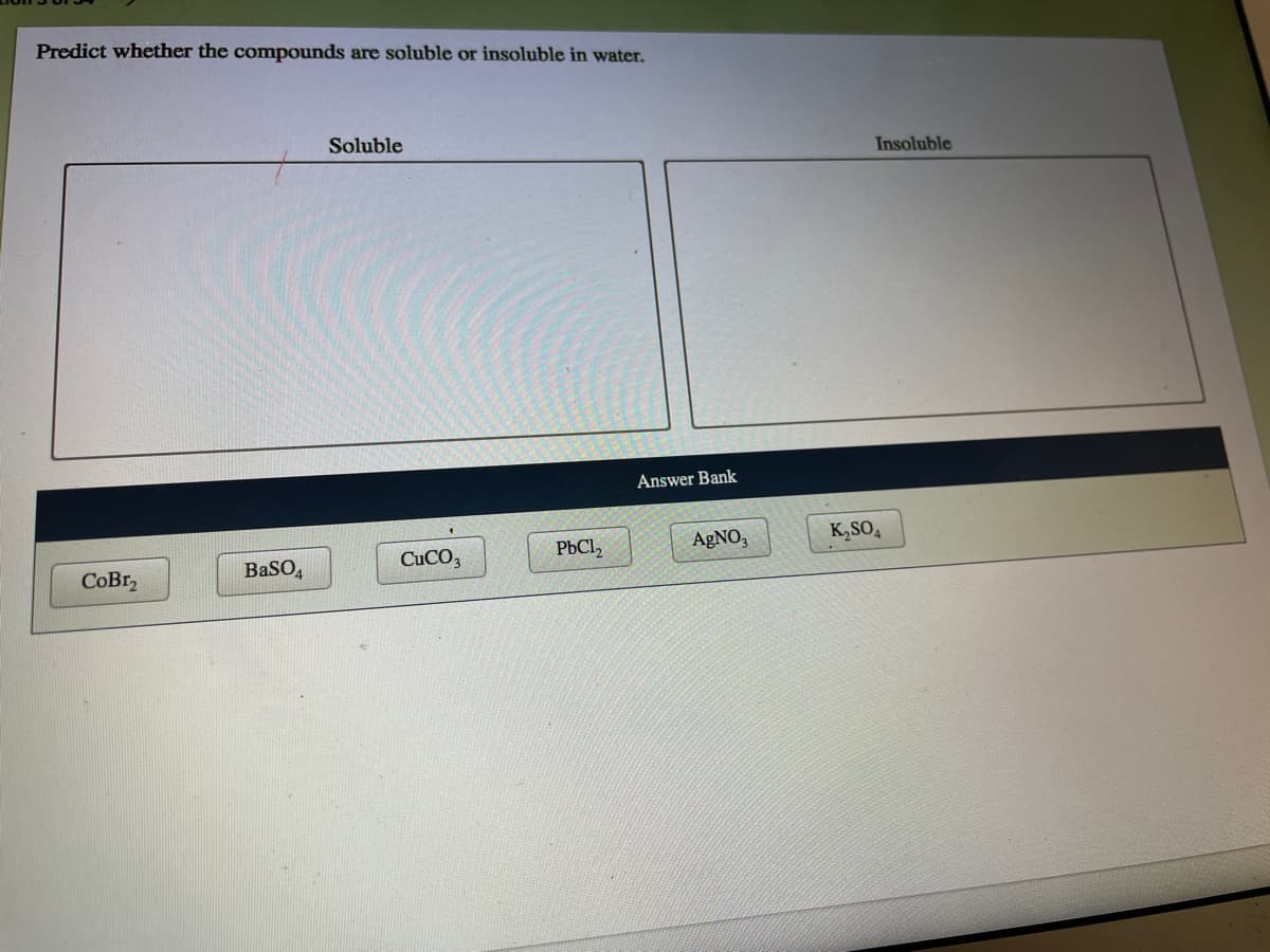 Predict whether the compounds are soluble or insoluble in water.
Soluble
Insoluble
Answer Bank
AGNO,
K,SO,
CUCO3
PbCl,
BaSO
CoBr,
