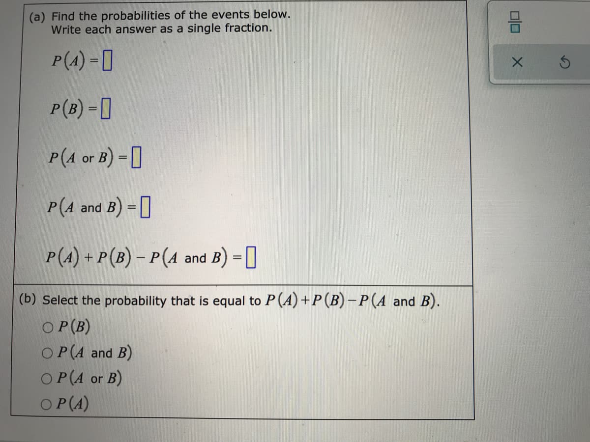 (a) Find the probabilities of the events below.
Write each answer as a single fraction.
P(4) - ]
P(B) = [
P(A or B) -0
%3D
P(A and B) =]
P(A) + P(B) – P(A and B) =
(b) Select the probability that is equal to P(A) +P(B)-P(A and B).
O P(B)
O P(A and B)
OP(A or B)
OP(A)
