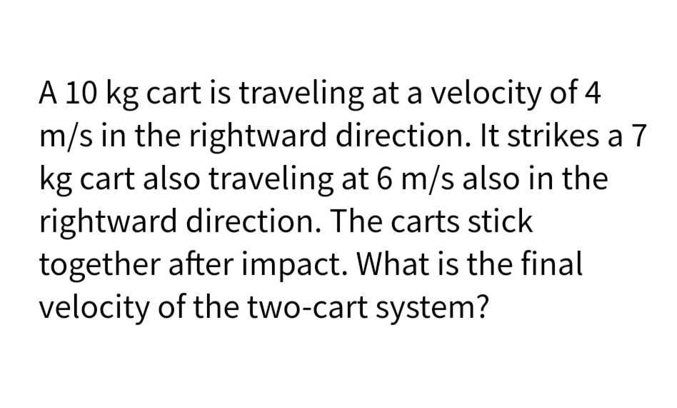 A 10 kg cart is traveling at a velocity of 4
m/s in the rightward direction. It strikes a 7
kg cart also traveling at 6 m/s also in the
rightward direction. The carts stick
together after impact. What is the final
velocity of the two-cart system?
