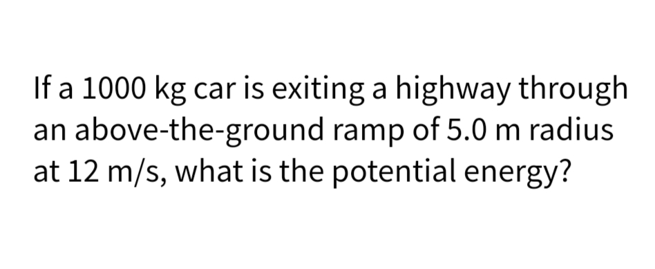 If a 1000 kg car is exiting a highway through
an above-the-ground ramp of 5.0 m radius
at 12 m/s, what is the potential energy?
