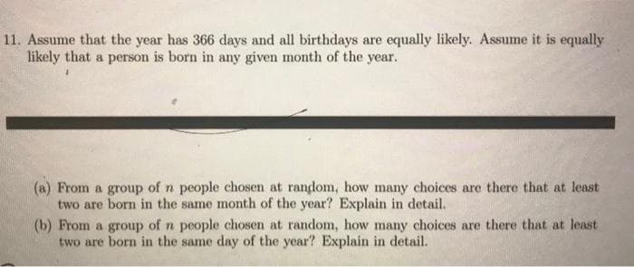 11. Assume that the year has 366 days and all birthdays are equally likely. Assume it is equally
likely that a person is born in any given month of the year.
(a) From a group of n people chosen at random, how many choices are there that at least
two are born in the same month of the year? Explain in detail.
(b) From a group of n people chosen at random, how many choices are there that at least
two are born in the same day of the year? Explain in detail.
