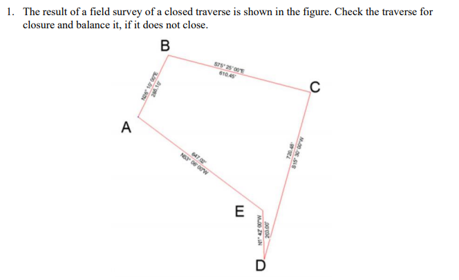 1. The result of a field survey of a closed traverse is shown in the figure. Check the traverse for
closure and balance it, if it does not close.
В
S75 25 00E
610.45
A
647
E
D
00.0
M00 Z.IN
