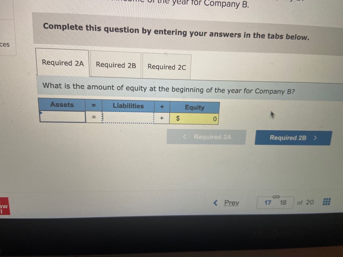 ces
aw
I
Complete this question by entering your answers in the tabs below.
Required 2A Required 2B Required 2C
What is the amount of equity at the beginning of the year for Company B?
Assets
=
year for Company B.
=
Liabilities
+
+ $
Equity
0
< Required 2A
< Prev
Required 2B >
17
18
of 20
www
www
aaw