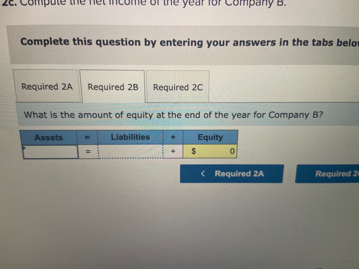 ule
Complete this question by entering your answers in the tabs belo
Required 2A Required 2B Required 2C
What is the amount of equity at the end of the year for Company B?
Equity
Assets
of the year for Company B.
||
=
Liabilities
+
+
$
0
< Required 2A
Required 20