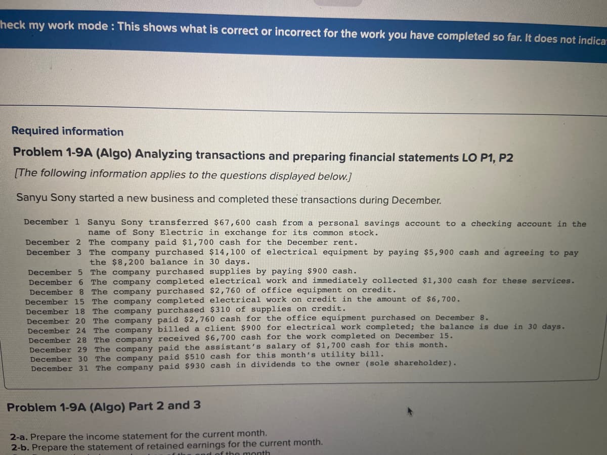 heck my work mode: This shows what is correct or incorrect for the work you have completed so far. It does not indica-
Required information
Problem 1-9A (Algo) Analyzing transactions and preparing financial statements LO P1, P2
[The following information applies to the questions displayed below.]
Sanyu Sony started a new business and completed these transactions during December.
December 1 Sanyu Sony transferred $67,600 cash from a personal savings account to a checking account in the
name of Sony Electric in exchange for its common stock.
December 2 The company paid $1,700 cash for the December rent.
December 3 The company purchased $14,100 of electrical equipment by paying $5,900 cash and agreeing to pay
the $8,200 balance in 30 days.
December 5 The company purchased supplies by paying $900 cash.
December 6 The company completed electrical work and immediately collected $1,300 cash for these services.
December 8 The company purchased $2,760 of office equipment on credit.
December 15 The company completed electrical work on credit in the amount of $6,700.
December 18 The company purchased $310 of supplies on credit.
December 20 The company paid $2,760 cash for the office equipment purchased on December 8.
December 24 The company billed a client $900 for electrical work completed; the balance is due in 30 days.
December 28 The company received $6,700 cash for the work completed on December 15.
December 29 The company paid the assistant's salary of $1,700 cash for this month.
December 30 The company paid $510 cash for this month's utility bill.
December 31 The company paid $930 cash in dividends to the owner (sole shareholder).
Problem 1-9A (Algo) Part 2 and 3
2-a. Prepare the income statement for the current month.
2-b. Prepare the statement of retained earnings for the current month.
the month