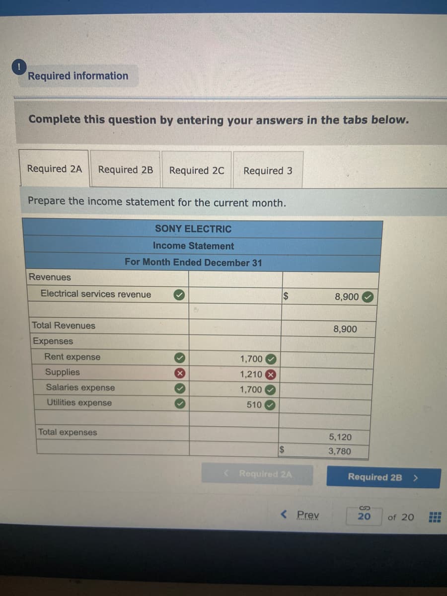 !
Required information
Complete this question by entering your answers in the tabs below.
Required 2A Required 2B Required 2C Required 3
Prepare the income statement for the current month.
Revenues
Electrical services revenue
Total Revenues
Expenses
Rent expense
Supplies
Salaries expense
Utilities expense
SONY ELECTRIC
Income Statement
For Month Ended December 31
Total expenses
X
›› › ›
1,700
1,210 x
1,700
510✔
$
$
< Required 2A
< Prev
8,900
8,900
5,120
3,780
Required 2B
S
20
>
of 20
‒‒‒
ELE