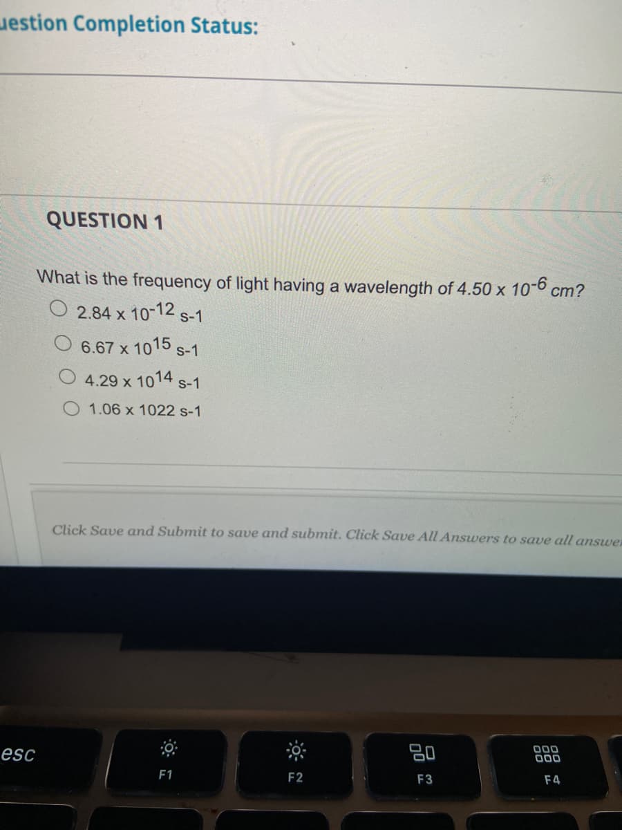 estion Completion Status:
esc
QUESTION 1
What is the frequency of light having a wavelength of 4.50 x 10-6 cm?
2.84 x 10-12 s-1
6.67 x 1015 s-1
4.29 x 1014 S-1
1.06 x 1022 s-1
Click Save and Submit to save and submit. Click Save All Answers to save all answer
F1
F2
20
F3
000
000
F4