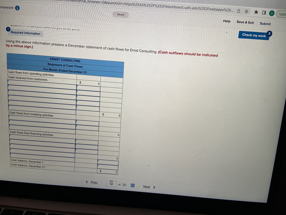 omework i
pigww.ww
Cash flows from operating activities
Cash received from customers
Required information
Using the above information prepare a December statement of cash flows for Ernst Consulting. (Cash outflows should be indicated
by a minus sign.)
ERNST CONSULTING
Statement of Cash Flows
For Month Ended December 31
Cash flows from investing activities
Xternal_browser=0&launchUrl=https%253A%252F%252Fblackboard.uafs.edu%252Fwebapps%25... ☆
*
Cash flows from financing activities
..
Cash balance, December 1
Cash balance, December 31
$
< Prev
0
$
$
S
Saved
12
0
0
0
0
of 20
www
www
Next >
Help
Save & Exit Submit
Check my work
3
Upda