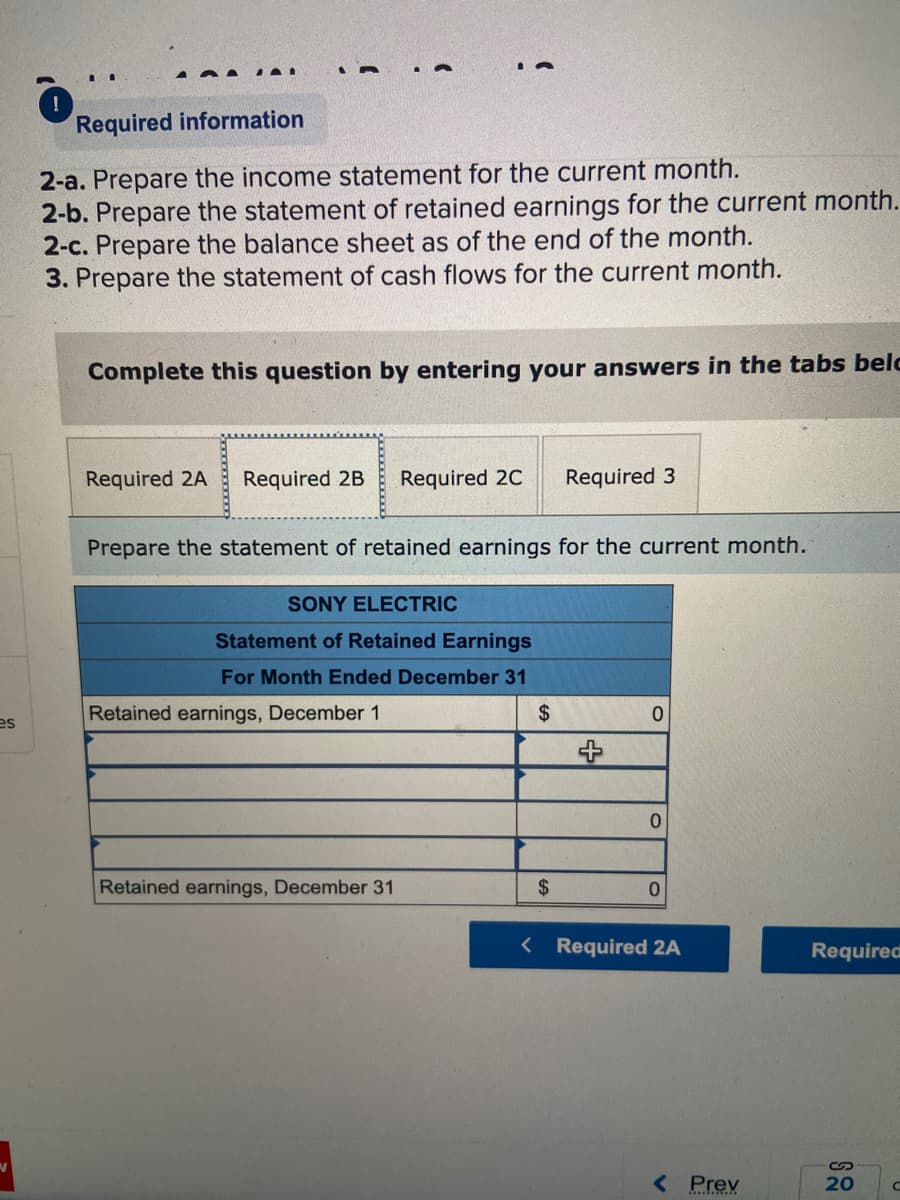 es
O
II
Required information
2-a. Prepare the income statement for the current month.
2-b. Prepare the statement of retained earnings for the current month.
2-c. Prepare the balance sheet as of the end of the month.
3. Prepare the statement of cash flows for the current month.
Complete this question by entering your answers in the tabs belc
Required 2A
a
Required 2B Required 2C
Prepare the statement of retained earnings for the current month.
SONY ELECTRIC
Statement of Retained Earnings
For Month Ended December 31
$
Retained earnings, December 1
Retained earnings, December 31
Required 3
$
0
0
0
< Required 2A
< Prev
Required
20
с