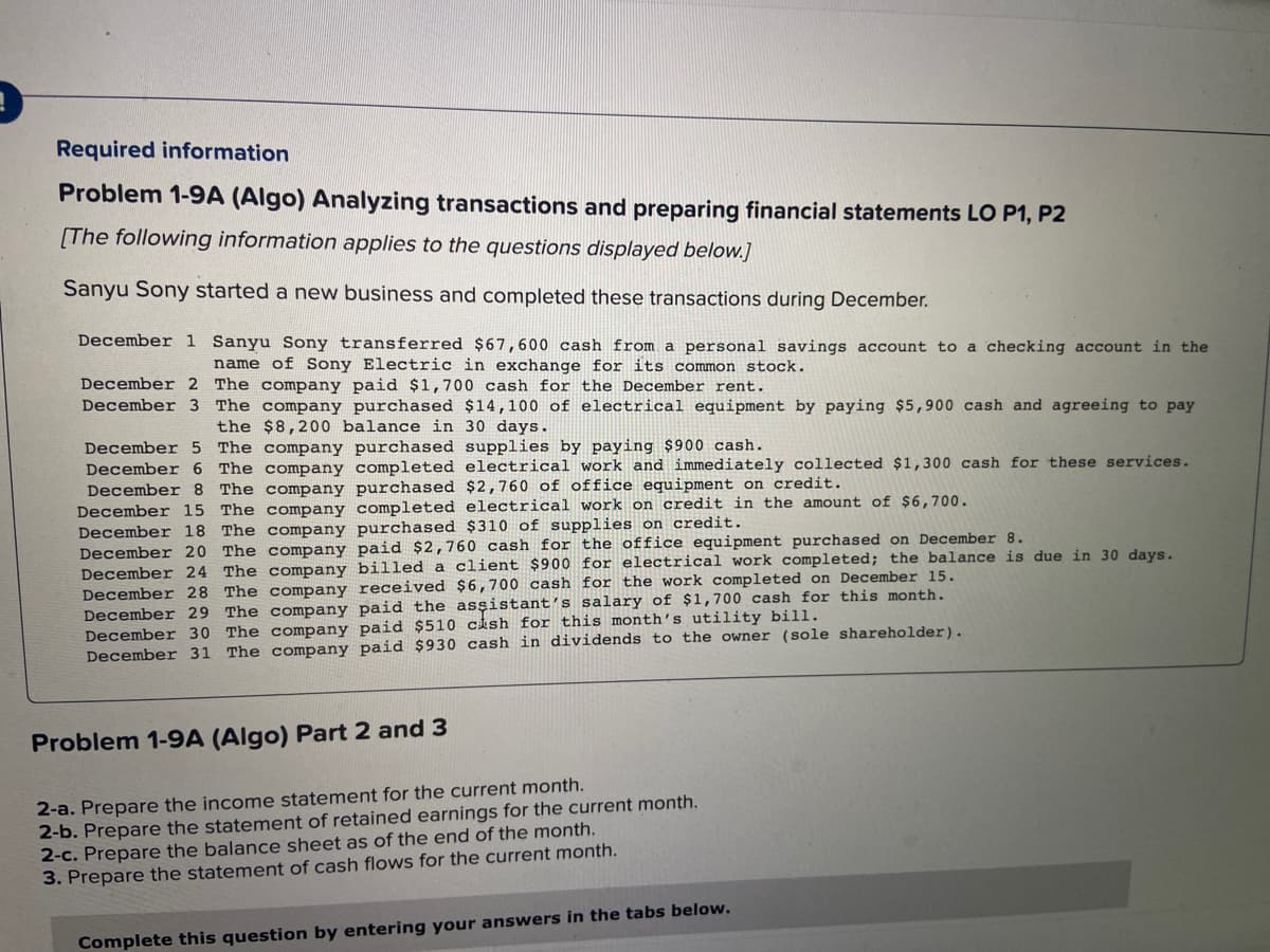 Required information
Problem 1-9A (Algo) Analyzing transactions and preparing financial statements LO P1, P2
[The following information applies to the questions displayed below.]
Sanyu Sony started a new business and completed these transactions during December.
December 1 Sanyu Sony transferred $67,600 cash from a personal savings account to a checking account in the
name of Sony Electric in exchange for its common stock.
December 2 The company paid $1,700 cash for the December rent.
December 3 The company purchased $14,100 of electrical equipment by paying $5,900 cash and agreeing to pay
the $8,200 balance in 30 days.
December 5 The company purchased supplies by paying $900 cash.
December 6 The company completed electrical work and immediately collected $1,300 cash for these services.
The company purchased $2,760 of office equipment on credit.
December 15 The company completed electrical work on credit in the amount of $6,700.
Decemb
December 18 The company purchased $310 of supplies on credit.
December 20 The company paid $2,760 cash for the office equipment purchased on December 8.
December 24 The company billed a client $900 for electrical work completed; the balance is due in 30 days.
December 28 The company received $6,700 cash for the work completed on December 15.
December 29 The company paid the assistant's salary of $1,700 cash for this month.
December 30 The company paid $510 cash for this month's utility bill.
December 31 The company paid $930 cash in dividends to the owner (sole shareholder).
Problem 1-9A (Algo) Part 2 and 3
2-a. Prepare the income statement for the current month.
2-b. Prepare the statement of retained earnings for the current month.
2-c. Prepare the balance sheet as of the end of the month.
3. Prepare the statement of cash flows for the current month.
Complete this question by entering your answers in the tabs below.