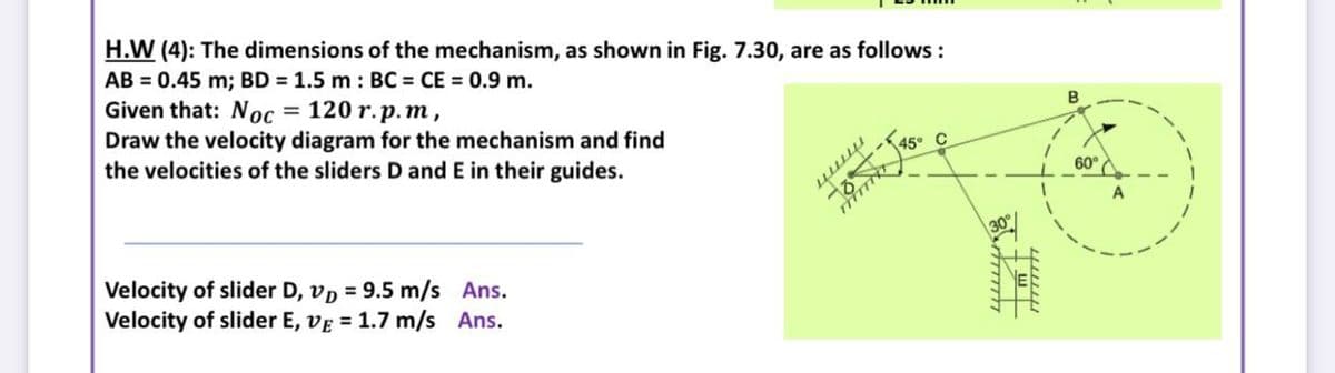 H.W (4): The dimensions of the mechanism, as shown in Fig. 7.30, are as follows :
AB = 0.45 m; BD = 1.5 m : BC = CE = 0.9 m.
Given that: Noc = 120 r.p. m,
Draw the velocity diagram for the mechanism and find
the velocities of the sliders D and E in their guides.
%3D
B
60°A
Velocity of slider D, vp = 9.5 m/s Ans.
Velocity of slider E, vE = 1.7 m/s Ans.
