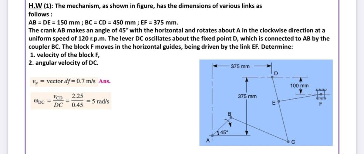 H.W (1): The mechanism, as shown in figure, has the dimensions of various links as
follows :
AB = DE = 150 mm ; BC = CD = 450 mm ; EF 375 mm.
The crank AB makes an angle of 45° with the horizontal and rotates about A in the clockwise direction at a
uniform speed of 120 r.p.m. The lever DC oscillates about the fixed point D, which is connected to AB by the
coupler BC. The block F moves in the horizontal guides, being driven by the link EF. Determine:
1. velocity of the block F,
2. angular velocity of DC.
375 mm
VF
= vector df = 0.7 m/s Ans.
100 mm
गा
to
2.25
= 5 rad/s
0.45
VCD
375 mm
ODC =
DC
%3D
F
B
45°
A'
