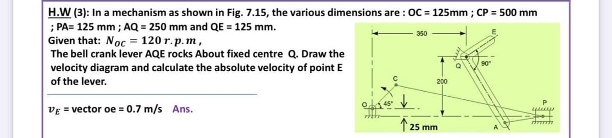 H.W (3): In a mechanism as shown in Fig. 7.15, the various dimensions are : OC = 125mm ; CP = 500 mm
; PA= 125 mm ; AQ = 250 mm and QE = 125 mm.
Given that: Noc
The bell crank lever AQE rocks About fixed centre Q. Draw the
350
= 120 r.p.m,
90
velocity diagram and calculate the absolute velocity of point E
of the lever.
200
o 45°
VE = vector oe = 0.7 m/s Ans.
1 25 mm
