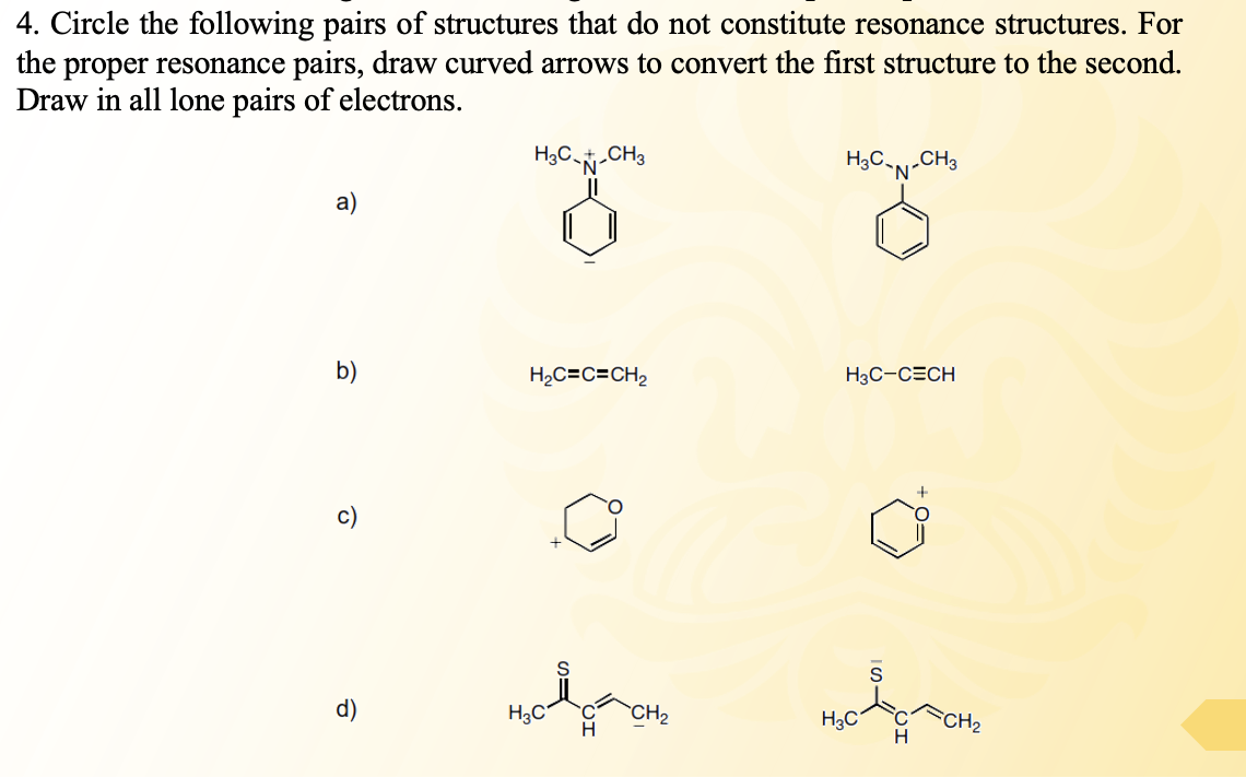 4. Circle the following pairs of structures that do not constitute resonance structures. For
the proper resonance pairs, draw curved arrows to convert the first structure to the second.
Draw in all lone pairs of electrons.
H3C-CH3
„CH3
HgC-N'
a)
b)
H2C=C=CH2
H3C-CECH
FCH2
d)
H3C'
CH2
H
H3C
