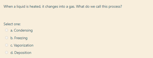 When a liquid is heated, it changes into a gas. What do we call this process?
Select one:
O a. Condensing
O b. Freezing
O c. Vaporization
O d. Deposition
