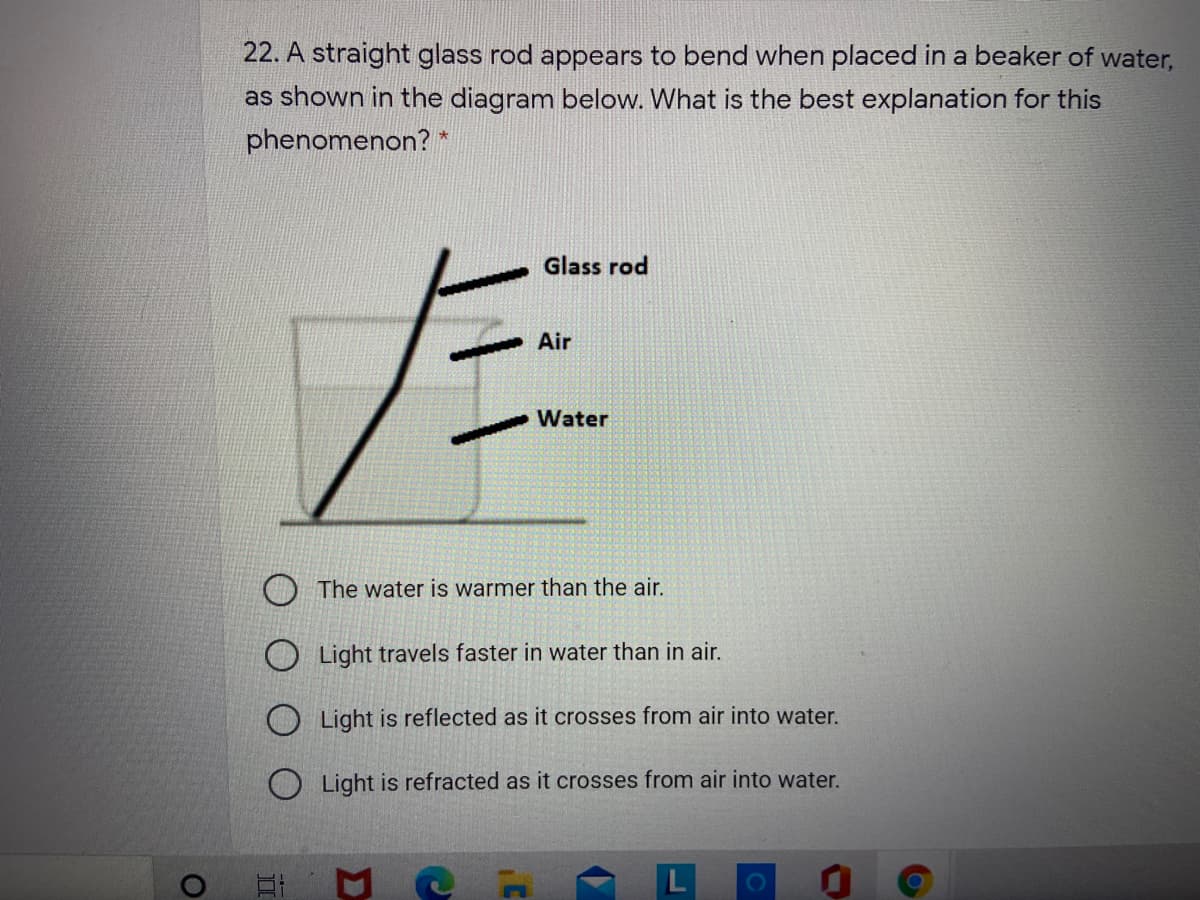 22. A straight glass rod appears to bend when placed in a beaker of water,
as shown in the diagram below. What is the best explanation for this
phenomenon? *
Glass rod
Air
Water
The water is warmer than the air.
O Light travels faster in water than in air.
O Light is reflected as it crosses from air into water.
O Light is refracted as it crosses from air into water.
立
