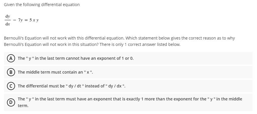 Given the following differential equation
dy
- 7y = 5 x y
dx
Bernoulli's Equation will not work with this differential equation. Which statement below gives the correct reason as to why
Bernoulli's Equation will not work in this situation? There is only 1 correct answer listed below.
A The "y" in the last term cannot have an exponent of 1 or 0.
B The middle term must contain an "x".
The differential must be " dy / dt " instead of " dy / dx ".
The "y" in the last term must have an exponent that is exactly 1 more than the exponent for the "y" in the middle
D.
term.
