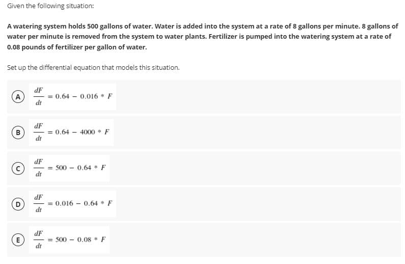 Given the following situation:
A watering system holds 500 gallons of water. Water is added into the system at a rate of 8 gallons per minute. 8 gallons of
water per minute is removed from the system to water plants. Fertilizer is pumped into the watering system at a rate of
0.08 pounds of fertilizer per gallon of water.
Set up the differential equation that models this situation.
dF
A
= 0.64 – 0.016 * F
dt
dF
= 0.64
dt
B
4000 * F
dF
500 – 0.64 * F
dt
dF
0.016 - 0.64 * F
%3!
dt
dF
= 500 - 0.08 F
dt
E
