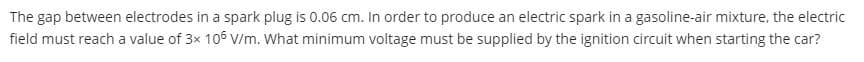 The gap between electrodes in a spark plug is 0.06 cm. In order to produce an electric spark in a gasoline-air mixture, the electric
field must reach a value of 3x 106 V/m. What minimum voltage must be supplied by the ignition circuit when starting the car?
