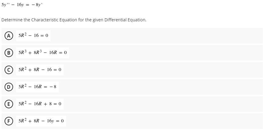 5y" - 16y = - 8y'
Determine the Characteristic Equation for the given Differential Equation.
A 5R2 - 16 = 0
B) 5R3 + 8R3 - 16R = 0
5R2 + 8R - 16 = 0
5R2 - 16R =
- 8
(E
5R2 - 16R +8 = 0
F
5R2 + 8R - 16y = 0
