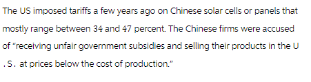 The US imposed tariffs a few years ago on Chinese solar cells or panels that
mostly range between 34 and 47 percent. The Chinese firms were accused
of "receiving unfair government subsidies and selling their products in the U
.S. at prices below the cost of production."