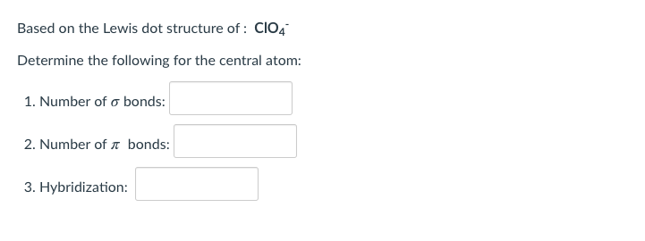 **Understanding the Lewis Dot Structure of ClO₄⁻**

In this section, we will analyze the Lewis dot structure of the perchlorate ion (ClO₄⁻) and determine key information about the central atom. 

1. **Number of σ (sigma) bonds:**
   - Input field

2. **Number of π (pi) bonds:**
   - Input field

3. **Hybridization:**
   - Input field 

Please fill in the provided fields based on the Lewis dot structure and the chemical bonding theory.