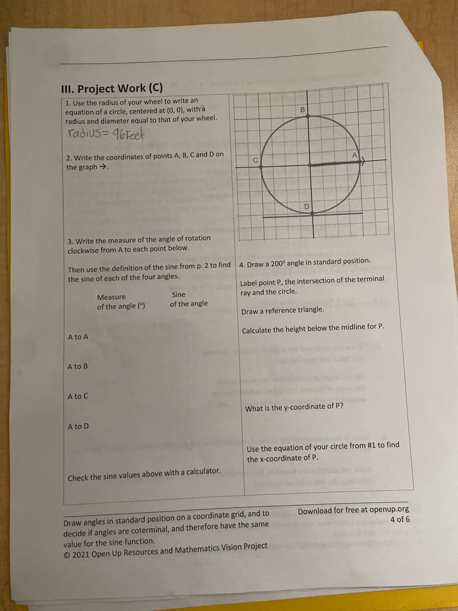 III. Project Work (C)
1. Use the radius of your wheel to write an
equation of a circle, centered at (0, 0), with a
radius and diameter equal to that of your wheel.
radius=96Feet
2. Write the coordinates of points A, B, C and D on
the graph →→
3. Write the measure of the angle of rotation
clockwise from A to each point below.
Then use the definition of the sine from p. 2 to find
the sine of each of the four angles.
A to A
A to B
A to C
A to D
Measure
of the angle (0)
Sine
of the angle
C
Check the sine values above with a calculator.
B
gevor Jay
D
4. Draw a 200° angle in standard position.
Label point P, the intersection of the terminal
ray and the circle.
Draw a reference triangle.
Calculate the height below the midline for P.
A
What is the y-coordinate of P?
Draw angles in standard position on a coordinate grid, and to
decide if angles are coterminal, and therefore have the same
value for the sine function.
Ⓒ2021 Open Up Resources and Mathematics Vision Project
Use the equation of your circle from #1 to find
the x-coordinate of P.
Download for free at openup.org
4 of 6