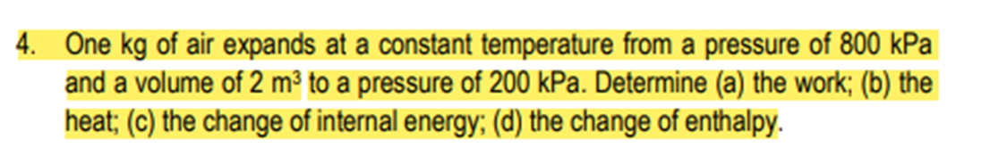 4. One kg of air expands at a constant temperature from a pressure of 800 kPa
and a volume of 2 m³ to a pressure of 200 kPa. Determine (a) the work; (b) the
heat; (c) the change of internal energy; (d) the change of enthalpy.
