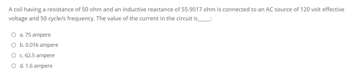 A coil having a resistance of 50 ohm and an inductive reactance of 55.9017 ohm is connected
an AC source of 120 volt effective
voltage and 50 cycle/s frequency. The value of the current in the circuit is
O a. 75 ampere
O b. 0.016 ampere
O c. 62.5 ampere
O d. 1.6 ampere
