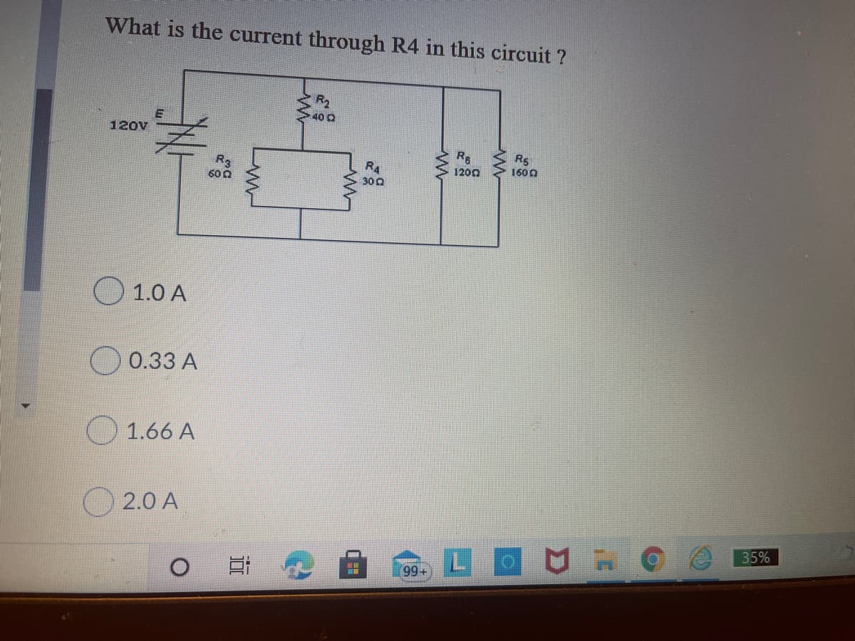 What is the current through R4 in this circuit ?
R2
40 Q
120V
R5
1600
R4
1200
60 0
300
O 1.0 A
O 0.33 A
1.66 A
O 2.0 A
35%
LOU H
99+
