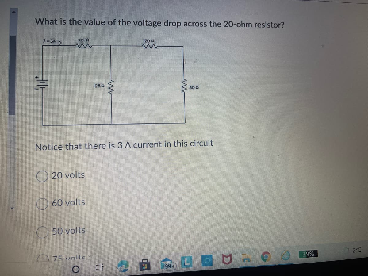 What is the value of the voltage drop across the 20-ohm resistor?
1-3A>
10 A
20 0
25 0
30 n
Notice that there is 3 A current in this circuit
20 volts
O 60 volts
50 volts
75 volts
2°C
39%
LOU O
99+
