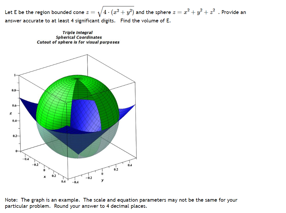 Let E be the region bounded cone z =
4. (x² + y²) and the sphere z =
answer accurate to at least 4 significant digits. Find the volume of E.
1-
0.8
Z
0.6
0.4
0.2
Triple Integral
Spherical Coordinates
Cutout of sphere is for visual purposes
0.4
-0.4
-0.2
0
y
0,2
0.4
+ y² +². Provide an
Note: The graph is an example. The scale and equation parameters may not be the same for your
particular problem. Round your answer to 4 decimal places.