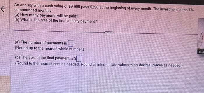 K
An annuity with a cash value of $9,900 pays $290 at the beginning of every month. The investment earns 7%
compounded monthly.
(a) How many payments will be paid?
(b) What is the size of the final annuity payment?
(a) The number of payments is
(Round up to the nearest whole number.)
(b) The size of the final payment is $
(Round to the nearest cent as needed. Round all intermediate values to six decimal places as needed.)
Ima