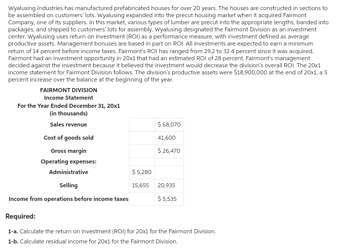 Wyalusing Industries has manufactured prefabricated houses for over 20 years. The houses are constructed in sections to
be assembled on customers' lots. Wyalusing expanded into the precut housing market when it acquired Fairmont
Company, one of its suppliers. In this market, various types of lumber are precut into the appropriate lengths, banded into
packages, and shipped to customers' lots for assembly. Wyalusing designated the Fairmont Division as an investment
center. Wyalusing uses return on investment (ROI) as a performance measure, with investment defined as average
productive assets. Management bonuses are based in part on ROI. All investments are expected to earn a minimum
return of 14 percent before income taxes. Fairmont's ROI has ranged from 29.2 to 32.4 percent since it was acquired.
Fairmont had an investment opportunity in 20x1 that had an estimated ROI of 28 percent. Fairmont's management
decided against the investment because it believed the investment would decrease the division's overall ROI. The 20x1
income statement for Fairmont Division follows. The division's productive assets were $18,900,000 at the end of 20x1, a 5
percent increase over the balance at the beginning of the year.
FAIRMONT DIVISION
Income Statement
For the Year Ended December 31, 20x1
(in thousands)
Sales revenue
Cost of goods sold
Gross margin
Operating expenses:
$ 5,280
$ 68,070
41,600
$ 26,470
Administrative
Selling
Income from operations before income taxes
Required:
1-a. Calculate the return on investment (ROI) for 20x1 for the Fairmont Division.
1-b. Calculate residual income for 20x1 for the Fairmont Division.
15,655
20,935
$ 5,535