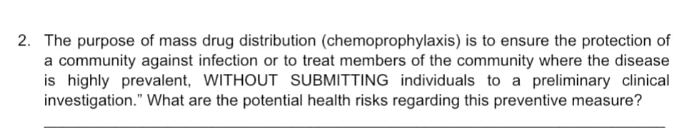 2. The purpose of mass drug distribution (chemoprophylaxis) is to ensure the protection of
a community against infection or to treat members of the community where the disease
is highly prevalent, WITHOUT SUBMITTING individuals to a preliminary clinical
investigation." What are the potential health risks regarding this preventive measure?