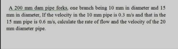 A 200 mm dam pipe forks, one branch being 10 mm in diameter and 15
mm in diameter, If the velocity in the 10 mm pipe is 0.3 m/s and that in the
15 mm pipe is 0.6 m/s, calculate the rate of flow and the velocity of the 20
mm diameter pipe.
