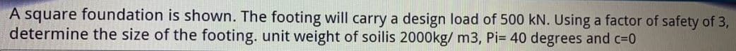 A square foundation is shown. The footing will carry a design load of 500 kN. Using a factor of safety of 3,
determine the size of the footing. unit weight of soilis 2000kg/ m3, Pi= 40 degrees and c=0
