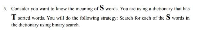 5. Consider you want to know the meaning of S words. You are using a dictionary that has
T sorted words. You will do the following strategy: Search for each of the S words in
the dictionary using binary search.
