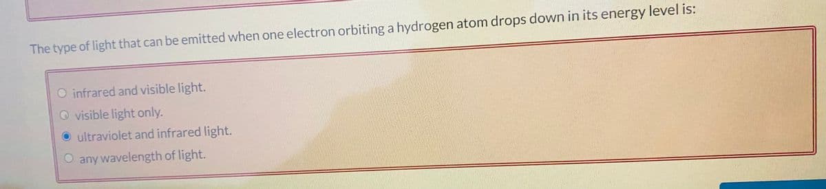 The type of light that can be emitted when one electron orbiting a hydrogen atom drops down in its energy level is:
O infrared and visible light.
O visible light only.
ultraviolet and infrared light.
any wavelength of light.
