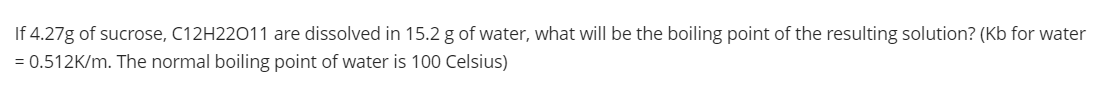 If 4.27g of sucrose, C12H22011 are dissolved in 15.2 g of water, what will be the boiling point of the resulting solution? (Kb for water
= 0.512K/m. The normal boiling point of water is 100 Celsius)
