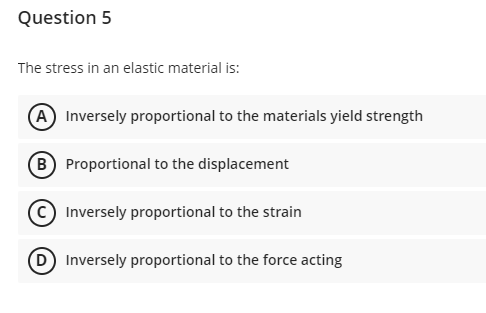 Question 5
The stress in an elastic material is:
A Inversely proportional to the materials yield strength
B) Proportional to the displacement
Inversely proportional to the strain
(D) Inversely proportional to the force acting