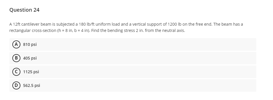 Question 24
A 12ft cantilever beam is subjected a 180 lb/ft uniform load and a vertical support of 1200 lb on the free end. The beam has a
rectangular cross-section (h=8 in, b = 4 in). Find the bending stress 2 in. from the neutral axis.
(A) 810 psi
B) 405 psi
1125 psi
(D) 562.5 psi