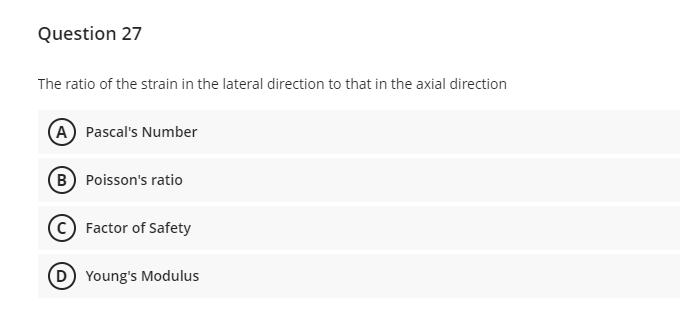 Question 27
The ratio of the strain in the lateral direction to that in the axial direction
A) Pascal's Number
(B) Poisson's ratio
Factor of Safety
(D) Young's Modulus