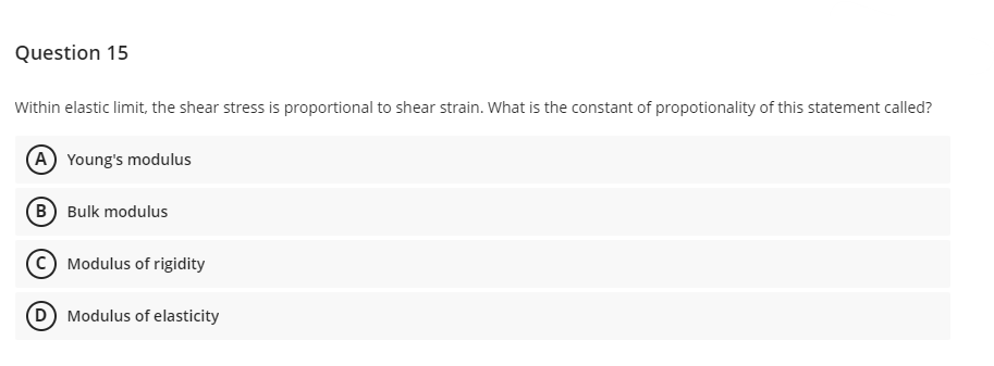 Question 15
Within elastic limit, the shear stress is proportional to shear strain. What is the constant of propotionality of this statement called?
(A) Young's modulus
(B) Bulk modulus
Modulus of rigidity
(D) Modulus of elasticity